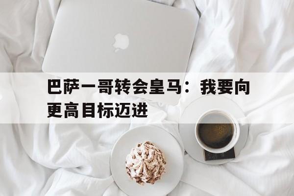 巴萨一哥转会皇马：我要向更高目标迈进的简单介绍